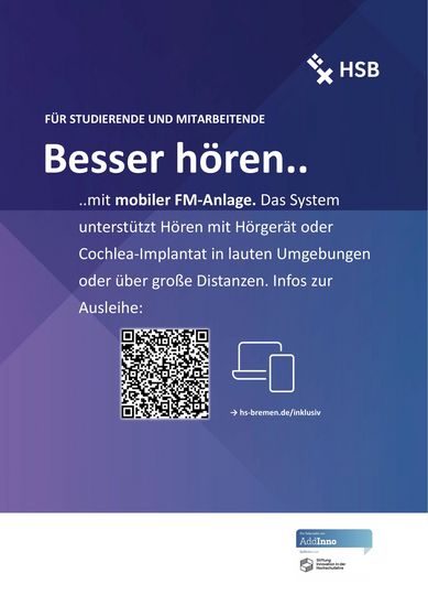 Abgebildet ist ein blau-lila Poster mit weißer Schrift. In der oberen rechten Ecke ist das Logo der HSB. Überschrift 1: Für Studierende und Mitarbeitende Überschrift 2: Besser hören… … mit mobiler FM-Anlage. Das System unterstützt Hören mit Hörgerät oder Cochlea-Implantat in lauten Umgebungen oder über große Distanzen. Infos zur Ausleihe: Darunter ist ein QR-Code der zu Infos zur Ausleihe führt. Link: https://www.hs-bremen.de/studieren/beratung-und-unterstuetzung/studieren-mit-behinderung-und/oder-chronischer-erkrankung/default-13db637a90/fm-anlage-zur-ausleihe/ In der Fußzeile ist die Visitenkarte von AddInno abgebildet.