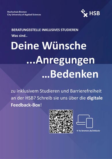 Abgebildet ist ein blau-lila Poster mit weißer Schrift. In der oberen linken Ecke steht: Hochschule Bremen – City University of Applied Sciences. In der oberen rechten Ecke ist das Logo der HSB. Überschrift 1: Beratungsstelle Inklusives Studieren Überschrift 2: Was sind deine Wünsche, Anregungen und Bedenken zu inklusivem Studieren und Barrierefreiheit an der HSB? Schreib sie uns über die digitale Feedback-Box! Darunter ist ein QR-Code, der zur Feedback-Box führt.. Link: https://www.hs-bremen.de/studieren/beratung-und-unterstuetzung/studieren-mit-behinderung-und/oder-chronischer-erkrankung/ideen-vorschlaege/