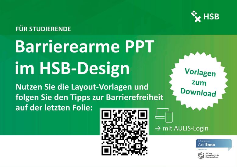 Abgebildet ist ein grünes Poster mit weißer Schrift. In der oberen rechten Ecke ist das Logo der HSB. Überschrift 1: Für Studierende Überschrift 2: Barrierearme PPT im HSB-Design Nutzen Sie die Layout-Vorlagen und folgen Sie den Tipps zur Barrierefreiheit auf der letzten Folie. Vorlagen zum Download. Darunter ist ein QR-Code, der mit AULIS-Login zu den Vorlagen führt. Link: https://aulis.hs-bremen.de/login.php?target=copa_2234113&cmd=force_login&lang=de In der Fußzeile ist die Visitenkarte von AddInno abgebildet.