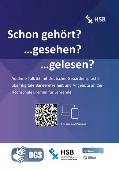 Abgebildet ist ein blau-lila Poster mit weißer Schrift. In der oberen rechten Ecke ist das Logo der HSB. Überschrift: Schon gehört? Gesehen? Gelesen? Text: AddInno Talk #3 mit Deutscher Gebärdensprache über digitale Barrierefreiheit und Angebote an der Hochschule Bremen für Lehrende. Darunter ist ein QR-Code, der zum Talk führt. Link: https://www.hs-bremen.de/die-hsb/aktuelles/projekte/addinno/addinno-talk/#c41696 In der Fußzeile sind das Symbol für Deutsche Gebärdensprache und das Logo der HSB sowie die Visitenkarte von AddInno abgebildet.