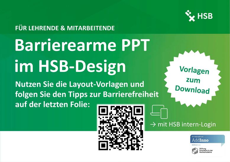 Abgebildet ist ein grünes Poster mit weißer Schrift. In der oberen rechten Ecke ist das Logo der HSB. Überschrift 1: Für Lehrende und Mitarbeitende Überschrift 2: Barrierearme PPT im HSB-Design Text: Nutzen Sie die Layout-Vorlagen und folgen Sie den Tipps zur Barrierefreiheit auf der letzten Folie. Vorlagen zum Download. Darunter ist ein QR-Code, der mit HSB intern-Login zu den Vorlagen führt. Link: https://hsb-intern.hs-bremen.de/login.php?target=pg_58665_559300&cmd=force_login&lang=de In der Fußzeile ist die Visitenkarte von AddInno abgebildet.